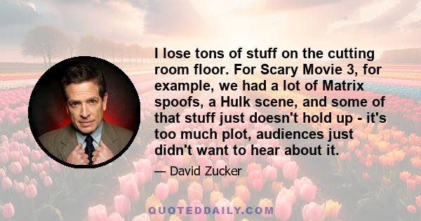 I lose tons of stuff on the cutting room floor. For Scary Movie 3, for example, we had a lot of Matrix spoofs, a Hulk scene, and some of that stuff just doesn't hold up - it's too much plot, audiences just didn't want