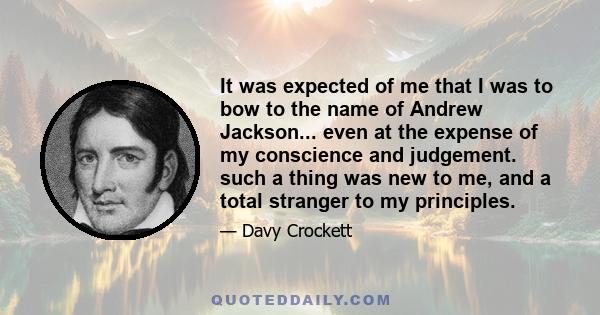 It was expected of me that I was to bow to the name of Andrew Jackson... even at the expense of my conscience and judgement. such a thing was new to me, and a total stranger to my principles.