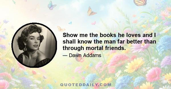 Show me the books he loves and I shall know the man far better than through mortal friends.