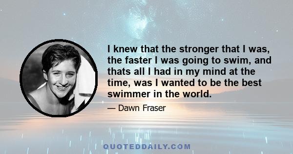 I knew that the stronger that I was, the faster I was going to swim, and thats all I had in my mind at the time, was I wanted to be the best swimmer in the world.