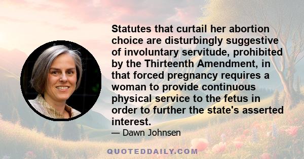 Statutes that curtail her abortion choice are disturbingly suggestive of involuntary servitude, prohibited by the Thirteenth Amendment, in that forced pregnancy requires a woman to provide continuous physical service to 