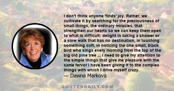 I don't think anyone 'finds' joy. Rather, we cultivate it by searching for the preciousness of small things, the ordinary miracles, that strengthen our hearts so we can keep them open to what is difficult: delight in