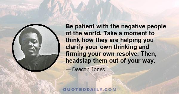 Be patient with the negative people of the world. Take a moment to think how they are helping you clarify your own thinking and firming your own resolve. Then, headslap them out of your way.