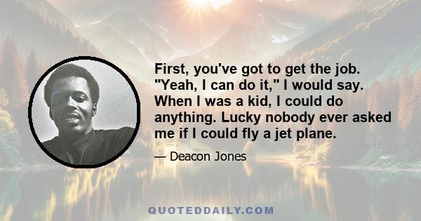 First, you've got to get the job. Yeah, I can do it, I would say. When I was a kid, I could do anything. Lucky nobody ever asked me if I could fly a jet plane.