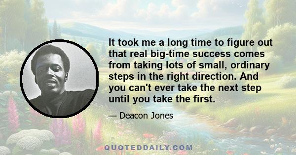 It took me a long time to figure out that real big-time success comes from taking lots of small, ordinary steps in the right direction. And you can't ever take the next step until you take the first.