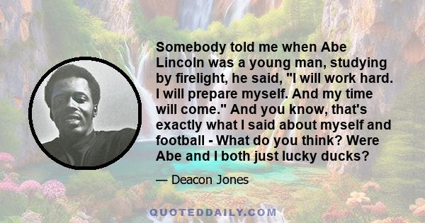 Somebody told me when Abe Lincoln was a young man, studying by firelight, he said, I will work hard. I will prepare myself. And my time will come. And you know, that's exactly what I said about myself and football -