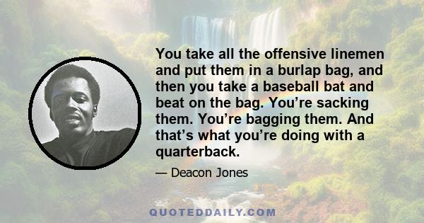 You take all the offensive linemen and put them in a burlap bag, and then you take a baseball bat and beat on the bag. You’re sacking them. You’re bagging them. And that’s what you’re doing with a quarterback.