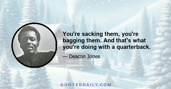 You're sacking them, you're bagging them. And that's what you're doing with a quarterback.