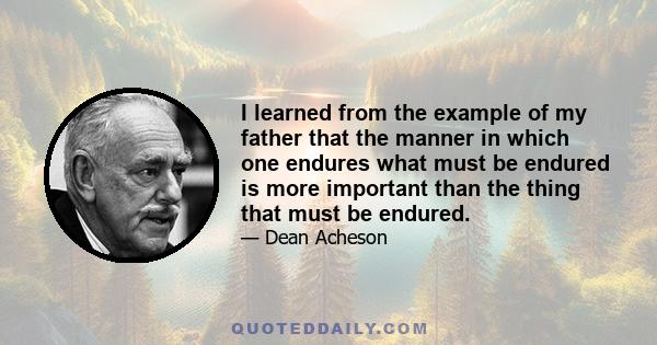 I learned from the example of my father that the manner in which one endures what must be endured is more important than the thing that must be endured.