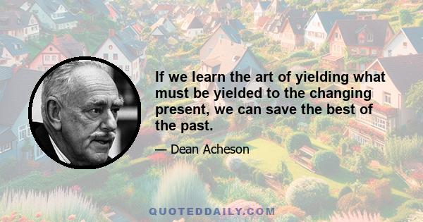 If we learn the art of yielding what must be yielded to the changing present, we can save the best of the past.