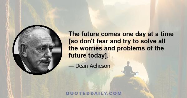 The future comes one day at a time [so don't fear and try to solve all the worries and problems of the future today].