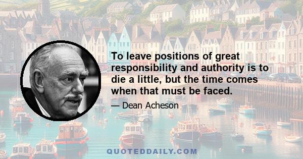 To leave positions of great responsibility and authority is to die a little, but the time comes when that must be faced.