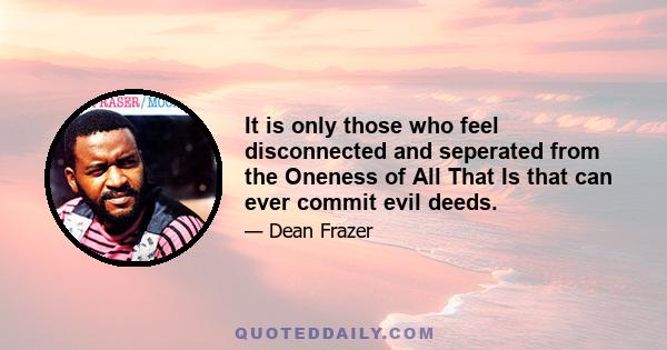 It is only those who feel disconnected and seperated from the Oneness of All That Is that can ever commit evil deeds.