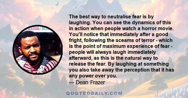 The best way to neutralise fear is by laughing. You can see the dynamics of this in action when people watch a horror movie. You'll notice that immediately after a good fright, following the sceams of terror - which is