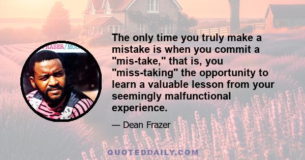 The only time you truly make a mistake is when you commit a mis-take, that is, you miss-taking the opportunity to learn a valuable lesson from your seemingly malfunctional experience.