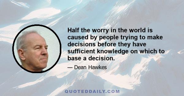 Half the worry in the world is caused by people trying to make decisions before they have sufficient knowledge on which to base a decision.