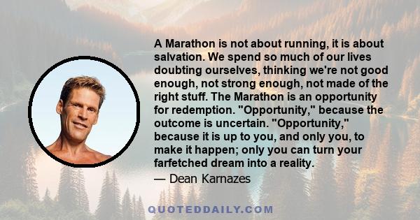 A Marathon is not about running, it is about salvation. We spend so much of our lives doubting ourselves, thinking we're not good enough, not strong enough, not made of the right stuff. The Marathon is an opportunity