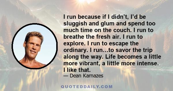 I run because if I didn’t, I’d be sluggish and glum and spend too much time on the couch. I run to breathe the fresh air. I run to explore. I run to escape the ordinary. I run…to savor the trip along the way. Life