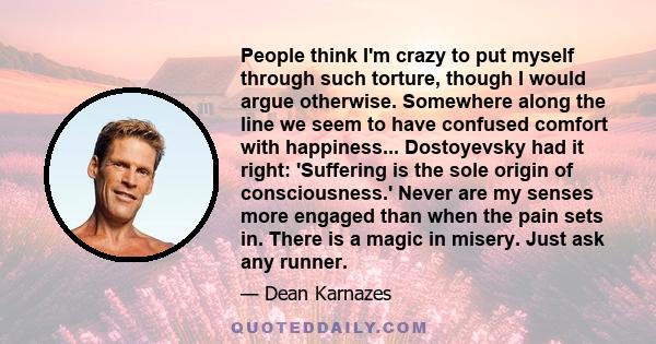 People think I'm crazy to put myself through such torture, though I would argue otherwise. Somewhere along the line we seem to have confused comfort with happiness... Dostoyevsky had it right: 'Suffering is the sole