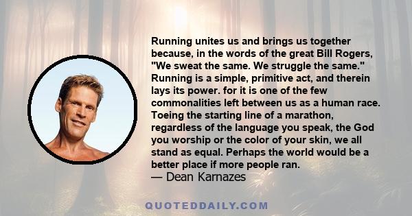 Running unites us and brings us together because, in the words of the great Bill Rogers, We sweat the same. We struggle the same. Running is a simple, primitive act, and therein lays its power. for it is one of the few