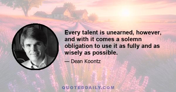 Every talent is unearned, however, and with it comes a solemn obligation to use it as fully and as wisely as possible.