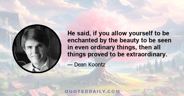 He said, if you allow yourself to be enchanted by the beauty to be seen in even ordinary things, then all things proved to be extraordinary.