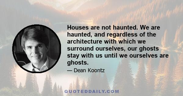 Houses are not haunted. We are haunted, and regardless of the architecture with which we surround ourselves, our ghosts stay with us until we ourselves are ghosts.