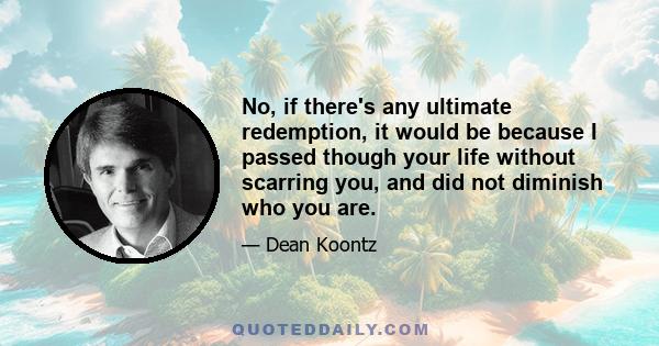 No, if there's any ultimate redemption, it would be because I passed though your life without scarring you, and did not diminish who you are.