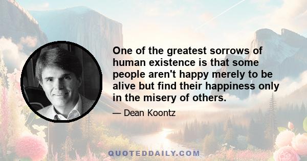 One of the greatest sorrows of human existence is that some people aren't happy merely to be alive but find their happiness only in the misery of others.