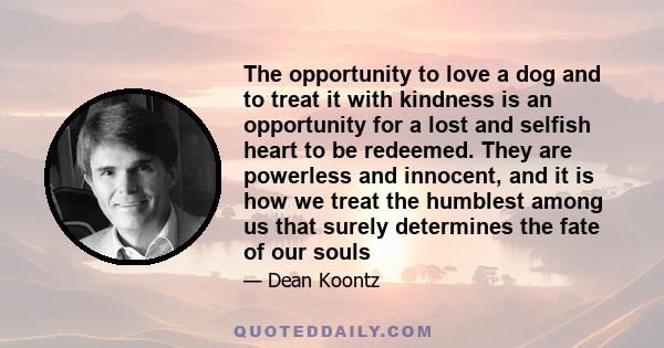 The opportunity to love a dog and to treat it with kindness is an opportunity for a lost and selfish heart to be redeemed. They are powerless and innocent, and it is how we treat the humblest among us that surely