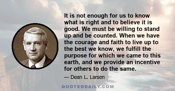 It is not enough for us to know what is right and to believe it is good. We must be willing to stand up and be counted. We must be willing to act in accordance with what we believe under all circumstances. It is of