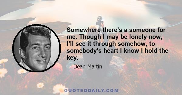 Somewhere there's a someone for me. Though I may be lonely now, I'll see it through somehow, to somebody's heart I know I hold the key.