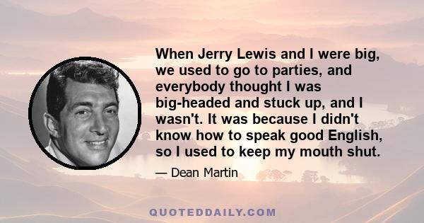 When Jerry Lewis and I were big, we used to go to parties, and everybody thought I was big-headed and stuck up, and I wasn't. It was because I didn't know how to speak good English, so I used to keep my mouth shut.