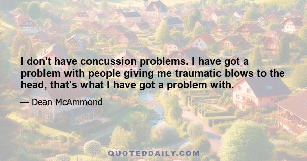 I don't have concussion problems. I have got a problem with people giving me traumatic blows to the head, that's what I have got a problem with.