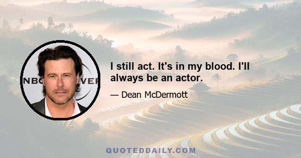 I still act. It's in my blood. I'll always be an actor.