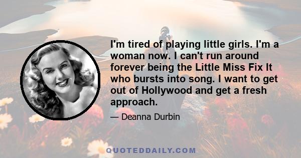 I'm tired of playing little girls. I'm a woman now. I can't run around forever being the Little Miss Fix It who bursts into song. I want to get out of Hollywood and get a fresh approach.