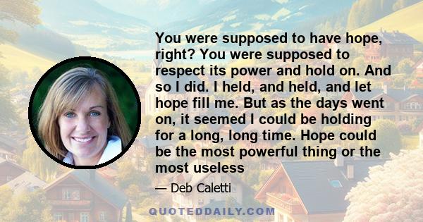 You were supposed to have hope, right? You were supposed to respect its power and hold on. And so I did. I held, and held, and let hope fill me. But as the days went on, it seemed I could be holding for a long, long