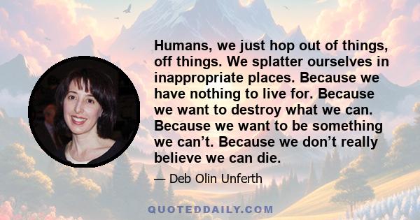 Humans, we just hop out of things, off things. We splatter ourselves in inappropriate places. Because we have nothing to live for. Because we want to destroy what we can. Because we want to be something we can’t.