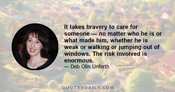 It takes bravery to care for someone — no matter who he is or what made him, whether he is weak or walking or jumping out of windows. The risk involved is enormous.