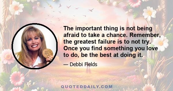 The important thing is not being afraid to take a chance. Remember, the greatest failure is to not try. Once you find something you love to do, be the best at doing it.