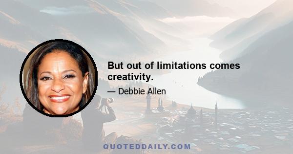 But out of limitations comes creativity.