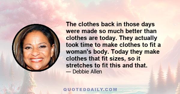 The clothes back in those days were made so much better than clothes are today. They actually took time to make clothes to fit a woman's body. Today they make clothes that fit sizes, so it stretches to fit this and that.