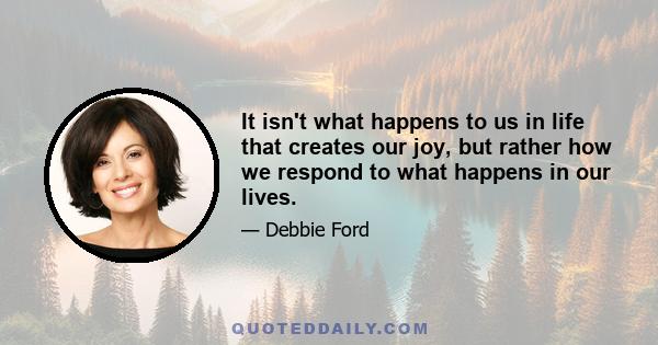 It isn't what happens to us in life that creates our joy, but rather how we respond to what happens in our lives.