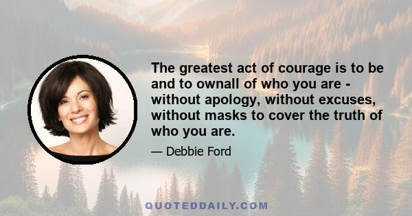 The greatest act of courage is to be and to ownall of who you are - without apology, without excuses, without masks to cover the truth of who you are.