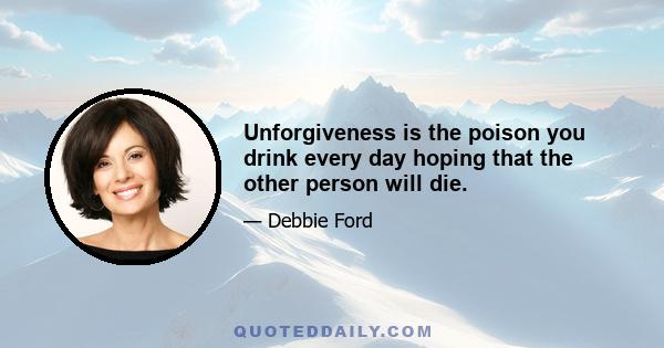 Unforgiveness is the poison you drink every day hoping that the other person will die.