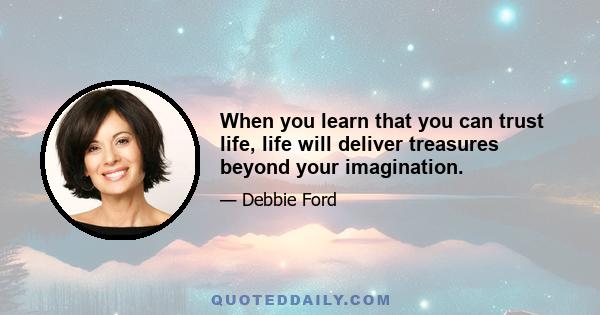When you learn that you can trust life, life will deliver treasures beyond your imagination.