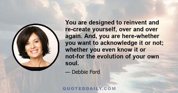 You are designed to reinvent and re-create yourself, over and over again. And, you are here-whether you want to acknowledge it or not; whether you even know it or not-for the evolution of your own soul.