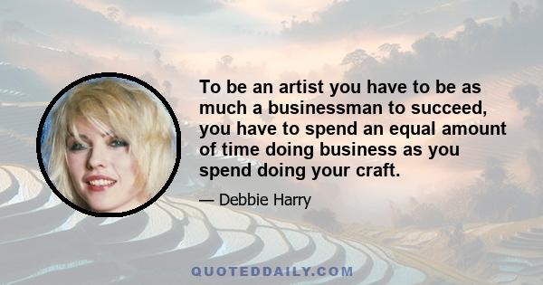 To be an artist you have to be as much a businessman to succeed, you have to spend an equal amount of time doing business as you spend doing your craft.