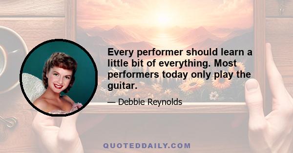 Every performer should learn a little bit of everything. Most performers today only play the guitar.