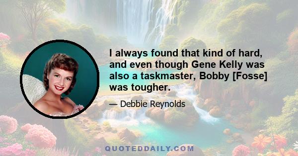 I always found that kind of hard, and even though Gene Kelly was also a taskmaster, Bobby [Fosse] was tougher.